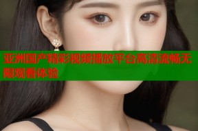 亚洲国产精彩视频播放平台高清流畅无限观看体验