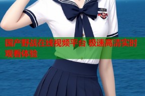 国产野战在线视频平台 极速高清实时观看体验