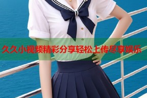 久久小视频精彩分享轻松上传尽享娱乐