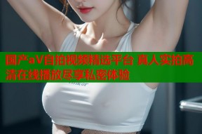国产aV自拍视频精选平台 真人实拍高清在线播放尽享私密体验