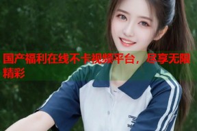 国产福利在线不卡视频平台，尽享无限精彩