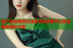 国产自拍视频在线高清免费看平台快速更新精彩内容