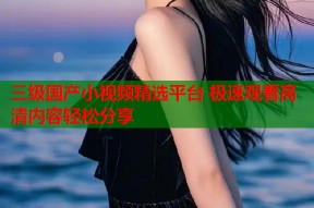 三级国产小视频精选平台 极速观看高清内容轻松分享