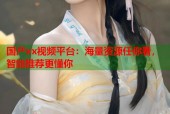 国产xx视频平台：海量资源任你看，智能推荐更懂你