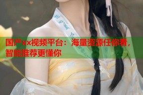 国产xx视频平台：海量资源任你看，智能推荐更懂你