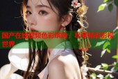 国产在线视频色彩缤纷，尽享精彩影视世界