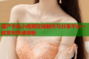 国产手机小视频在线制作与分享平台一键发布快速吸粉