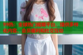 99热：全球热门视频平台，提供多样化内容、会员福利和社交互动
