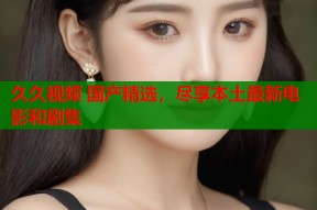 久久视频 国产精选，尽享本土最新电影和剧集