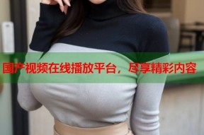 国产视频在线播放平台，尽享精彩内容