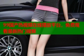 99国产热视频在线播放平台，免费观看最新热门视频
