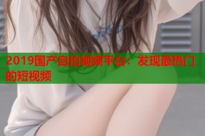 2019国产自拍视频平台：发现最热门的短视频