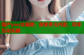国产you女视频：探索多元内容，尽享互动乐趣