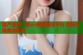 国产亚洲一级αv视频精选平台 激情无限高清体验
