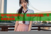 国产制服视频平台：精选时尚搭配，尽享视觉盛宴