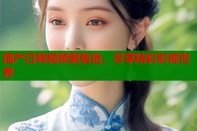 国产日韩视频聚集地，尽享精彩影视世界