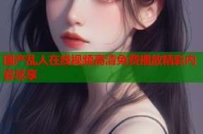 国产乱人在线视频高清免费播放精彩内容尽享