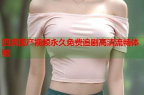 四虎国产视频永久免费追剧高清流畅体验