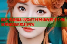 国产青草福利视频在线极速观看平台畅享独家精彩福利内容