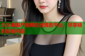 久久草国产视频在线播放平台，尽享精彩影视内容