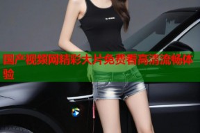 国产视频网精彩大片免费看高清流畅体验