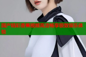 国产精彩香蕉视频高清畅享极致娱乐体验