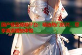 国产极品视频平台：精选热门影片，尽享高清播放体验