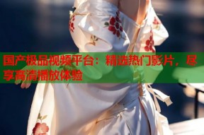 国产极品视频平台：精选热门影片，尽享高清播放体验