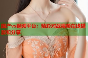 国产vs视频平台：精彩对战视频在线播放和分享