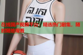 在线国产视频平台：精选热门剧集，随时随地观看