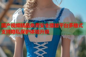 国产视频精品免费安全播放平台多格式支持隐私保护体验升级