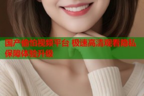国产偷怕视频平台 极速高清观看隐私保障体验升级