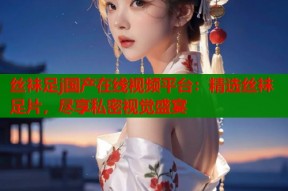 丝袜足j国产在线视频平台：精选丝袜足片，尽享私密视觉盛宴