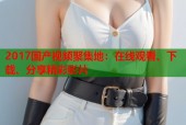 2017国产视频聚集地：在线观看、下载、分享精彩影片