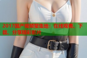 2017国产视频聚集地：在线观看、下载、分享精彩影片
