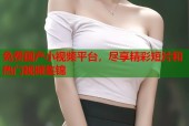 免费国产小视频平台，尽享精彩短片和热门视频集锦