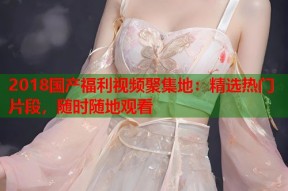 2018国产福利视频聚集地：精选热门片段，随时随地观看
