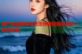 国产精品视频高清流畅播放隐私保护一站式体验