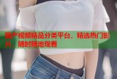国产视频精品分类平台，精选热门影片，随时随地观看