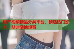 国产视频精品分类平台，精选热门影片，随时随地观看