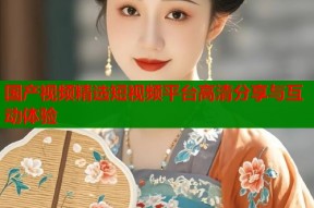 国产视频精选短视频平台高清分享与互动体验