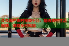 久久国产农村视频平台：精选农村生活视频，体验乡村风情