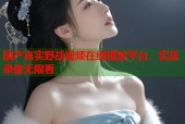 国产真实野战视频在线播放平台，实战录像无限看