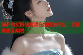 国产真实野战视频在线播放平台，实战录像无限看