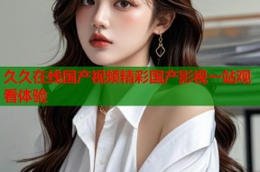久久在线国产视频精彩国产影视一站观看体验