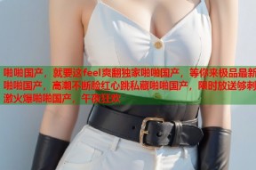 啪啪国产，就要这feel爽翻独家啪啪国产，等你来极品最新啪啪国产，高潮不断脸红心跳私藏啪啪国产，限时放送够刺激火爆啪啪国产，午夜狂欢