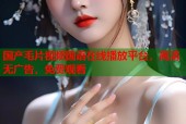 国产毛片视频国语在线播放平台，高清无广告，免费观看