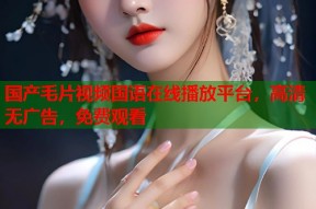国产毛片视频国语在线播放平台，高清无广告，免费观看