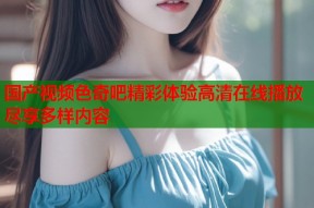 国产视频色奇吧精彩体验高清在线播放尽享多样内容