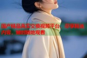国产精品真实交换视频平台，尽享精选内容，随时随地观看